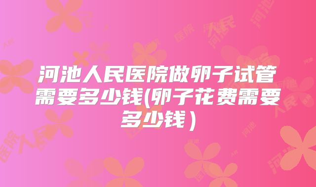 河池人民医院做卵子试管需要多少钱(卵子花费需要多少钱)