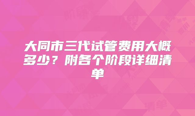 大同市三代试管费用大概多少?附各个阶段详细清单