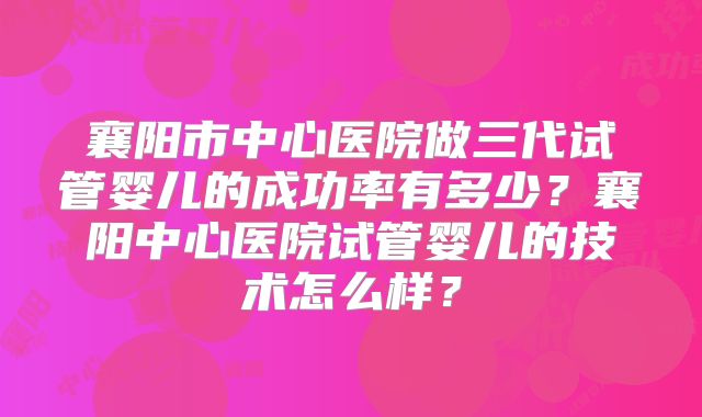 襄阳市中心医院做三代试管婴儿的成功率有多少？襄阳中心医院试管婴儿的技术怎么样？