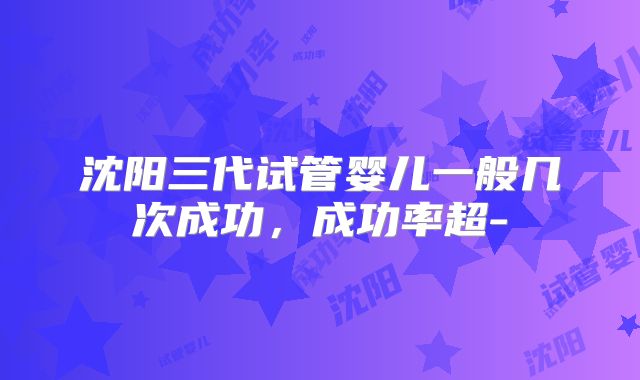 沈阳三代试管婴儿一般几次成功，成功率超-