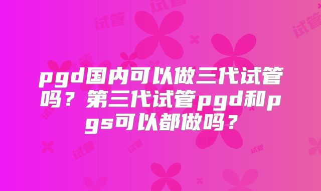 pgd国内可以做三代试管吗?第三代试管pgd和pgs可以都做吗?