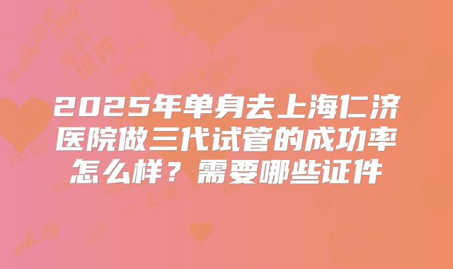 2025年单身去上海仁济医院做三代试管的成功率怎么样？需要哪些证件