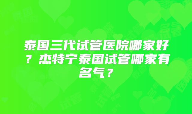 泰国三代试管医院哪家好？杰特宁泰国试管哪家有名气？