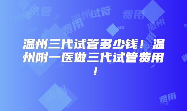 温州三代试管多少钱！温州附一医做三代试管费用！