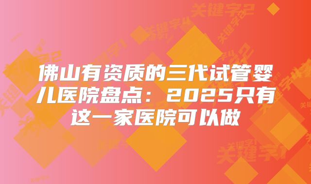 佛山有资质的三代试管婴儿医院盘点:2025只有这一家医院可以做