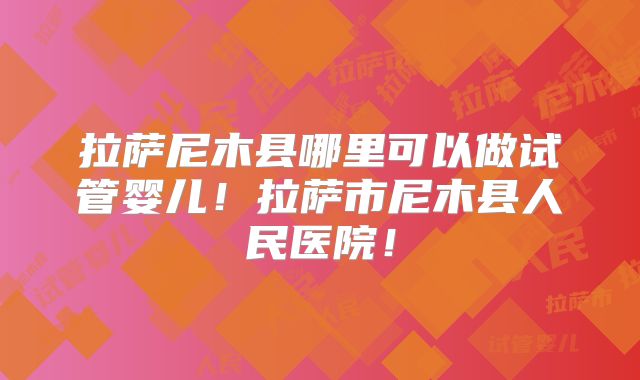 拉萨尼木县哪里可以做试管婴儿！拉萨市尼木县人民医院！