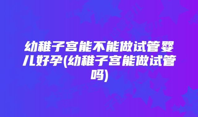 幼稚子宫能不能做试管婴儿好孕(幼稚子宫能做试管吗)