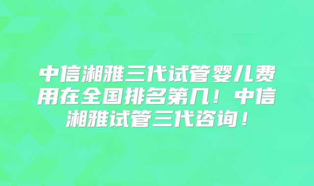 中信湘雅三代试管婴儿费用在全国排名第几！中信湘雅试管三代咨询！