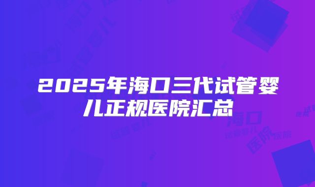 2025年海口三代试管婴儿正规医院汇总