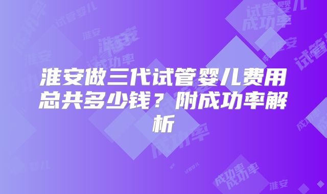 淮安做三代试管婴儿费用总共多少钱？附成功率解析