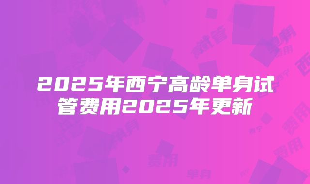 2025年西宁高龄单身试管费用2025年更新