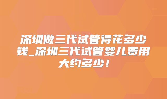 深圳做三代试管得花多少钱_深圳三代试管婴儿费用大约多少!