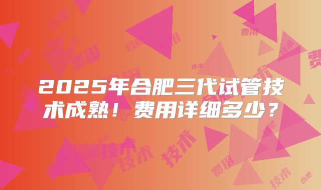 2025年合肥三代试管技术成熟！费用详细多少？