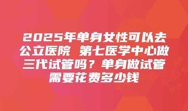 2025年单身女性可以去公立医院 第七医学中心做三代试管吗？单身做试管需要花费多少钱
