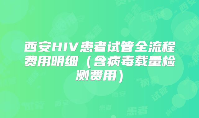 西安HIV患者试管全流程费用明细(含病毒载量检测费用)
