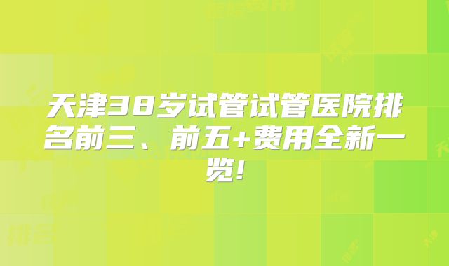 天津38岁试管试管医院排名前三、前五+费用全新一览!
