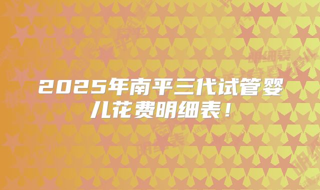 2025年南平三代试管婴儿花费明细表！