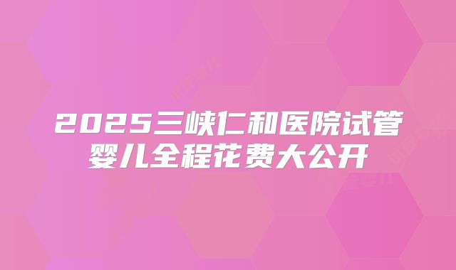 2025三峡仁和医院试管婴儿全程花费大公开