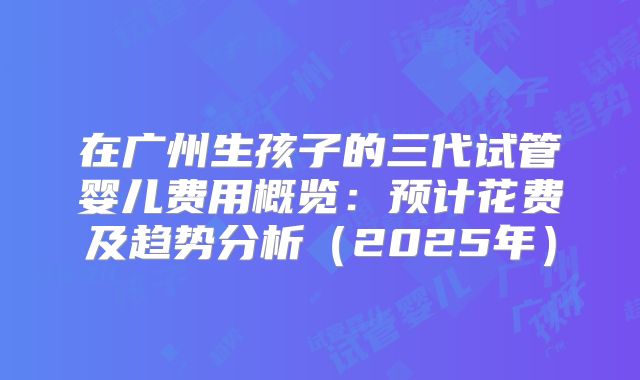 在广州生孩子的三代试管婴儿费用概览：预计花费及趋势分析（2025年）