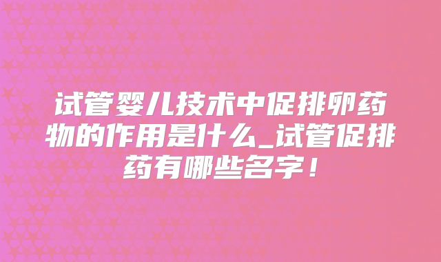 试管婴儿技术中促排卵药物的作用是什么_试管促排药有哪些名字！