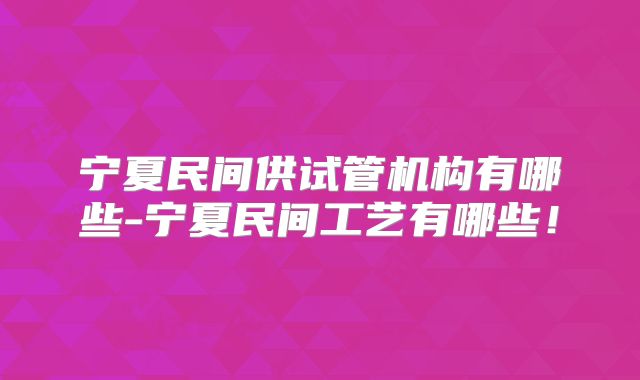 宁夏民间供试管机构有哪些-宁夏民间工艺有哪些！