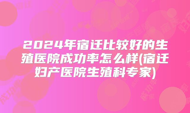 2024年宿迁比较好的生殖医院成功率怎么样(宿迁妇产医院生殖科专家)
