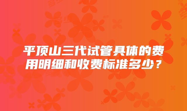 平顶山三代试管具体的费用明细和收费标准多少？