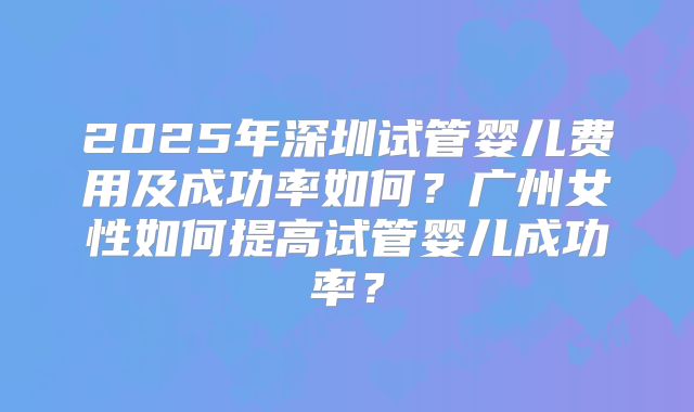 2025年深圳试管婴儿费用及成功率如何？广州女性如何提高试管婴儿成功率？