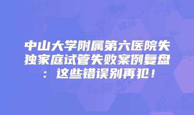 中山大学附属第六医院失独家庭试管失败案例复盘：这些错误别再犯！