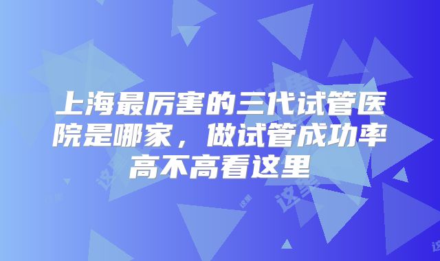 上海最厉害的三代试管医院是哪家,做试管成功率高不高看这里
