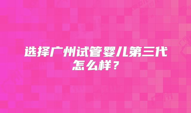选择广州试管婴儿第三代怎么样?