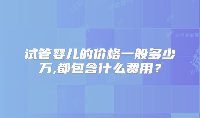试管婴儿的价格一般多少万,都包含什么费用?