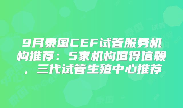 9月泰国CEF试管服务机构推荐：5家机构值得信赖，三代试管生殖中心推荐