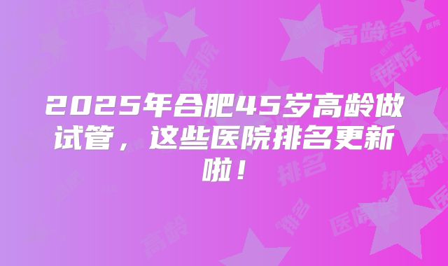 2025年合肥45岁高龄做试管，这些医院排名更新啦！