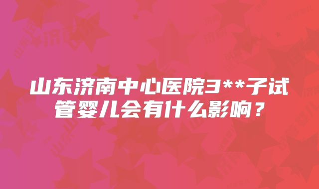 山东济南中心医院3**子试管婴儿会有什么影响?