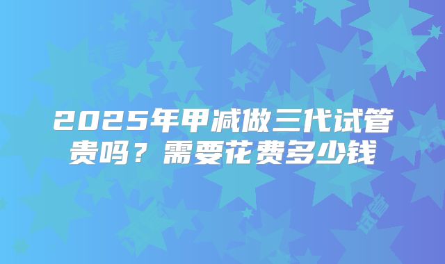 2025年甲减做三代试管贵吗？需要花费多少钱