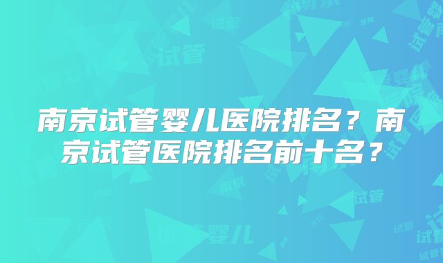 南京试管婴儿医院排名?南京试管医院排名前十名?