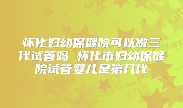 怀化妇幼保健院可以做三代试管吗 怀化市妇幼保健院试管婴儿是第几代