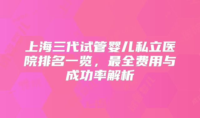 上海三代试管婴儿私立医院排名一览，最全费用与成功率解析