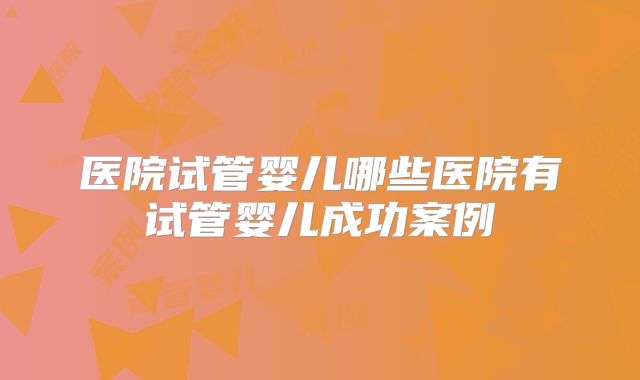 医院试管婴儿哪些医院有试管婴儿成功案例