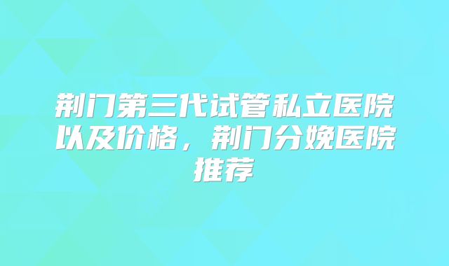 荆门第三代试管私立医院以及价格,荆门分娩医院推荐