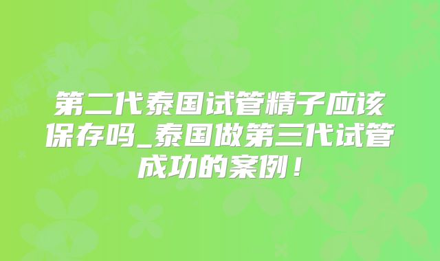 第二代泰国试管精子应该保存吗_泰国做第三代试管成功的案例！