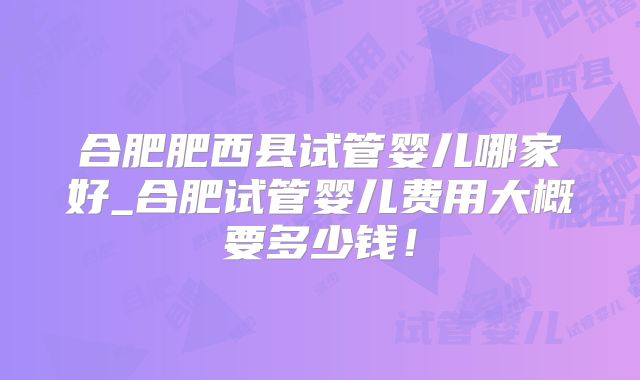 合肥肥西县试管婴儿哪家好_合肥试管婴儿费用大概要多少钱！