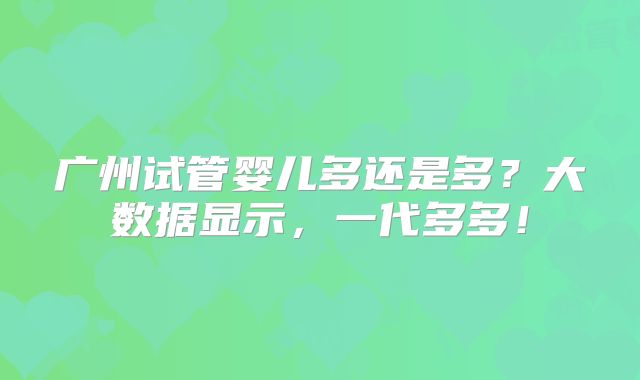 广州试管婴儿多还是多?大数据显示,一代多多!