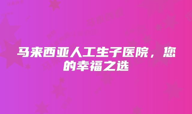 马来西亚人工生子医院，您的幸福之选