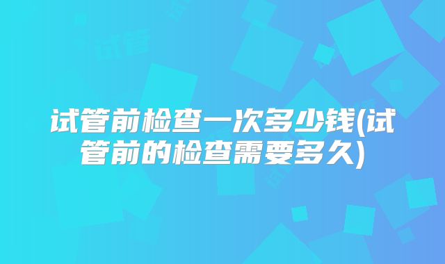 试管前检查一次多少钱(试管前的检查需要多久)