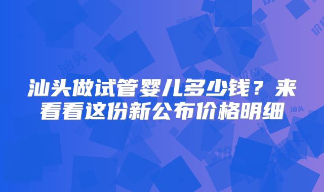 汕头做试管婴儿多少钱？来看看这份新公布价格明细