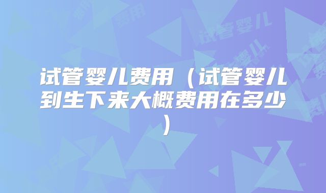 试管婴儿费用（试管婴儿到生下来大概费用在多少）