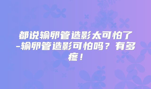 都说输卵管造影太可怕了-输卵管造影可怕吗？有多疼！
