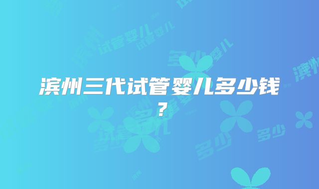 滨州三代试管婴儿多少钱?